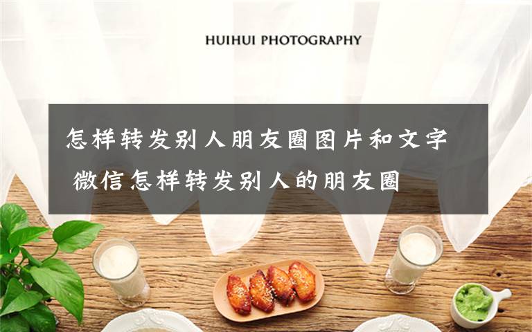 怎样转发别人朋友圈图片和文字 微信怎样转发别人的朋友圈