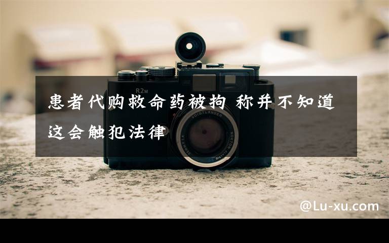 患者代购救命药被拘 称并不知道这会触犯法律