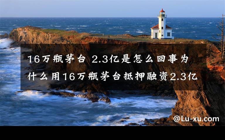 16万瓶茅台 2.3亿是怎么回事为什么用16万瓶茅台抵押融资2.3亿