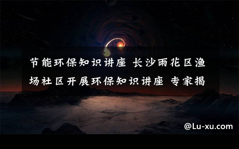 节能环保知识讲座 长沙雨花区渔场社区开展环保知识讲座 专家揭秘节能技巧