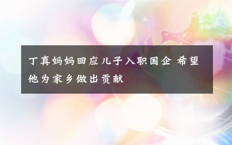 丁真妈妈回应儿子入职国企 希望他为家乡做出贡献