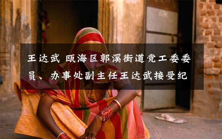 王达武 瓯海区郭溪街道党工委委员、办事处副主任王达武接受纪律审查和监察调查