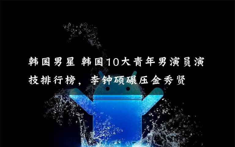 韩国男星 韩国10大青年男演员演技排行榜，李钟硕碾压金秀贤