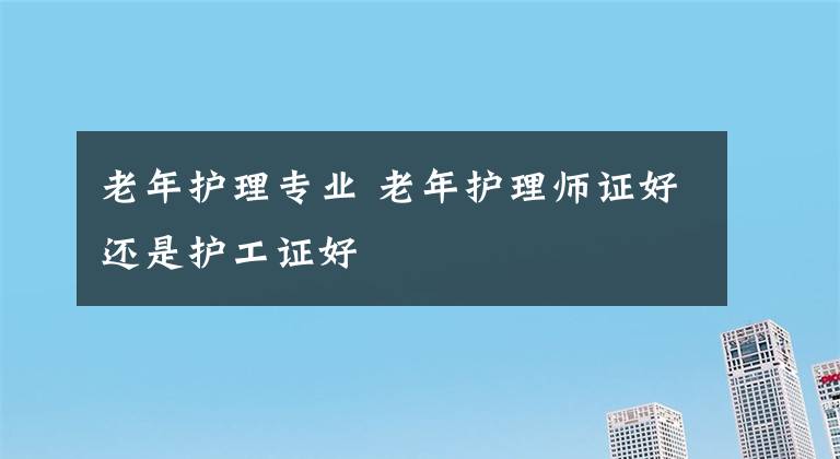 老年护理专业 老年护理师证好还是护工证好