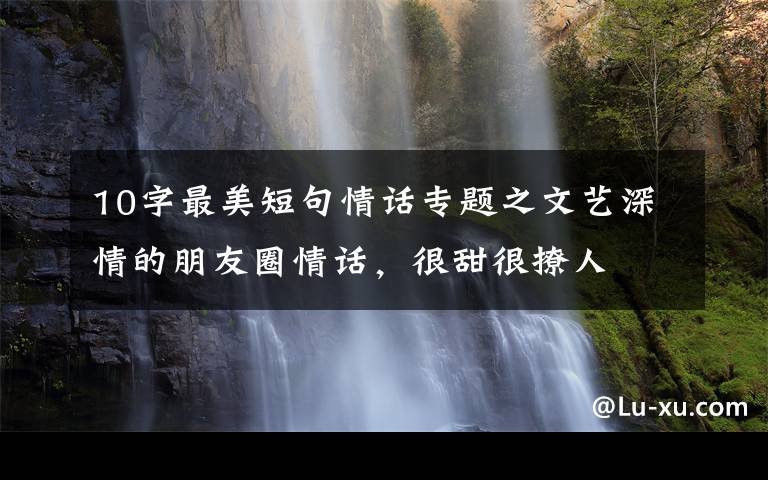 10字最美短句情话专题之文艺深情的朋友圈情话，很甜很撩人
