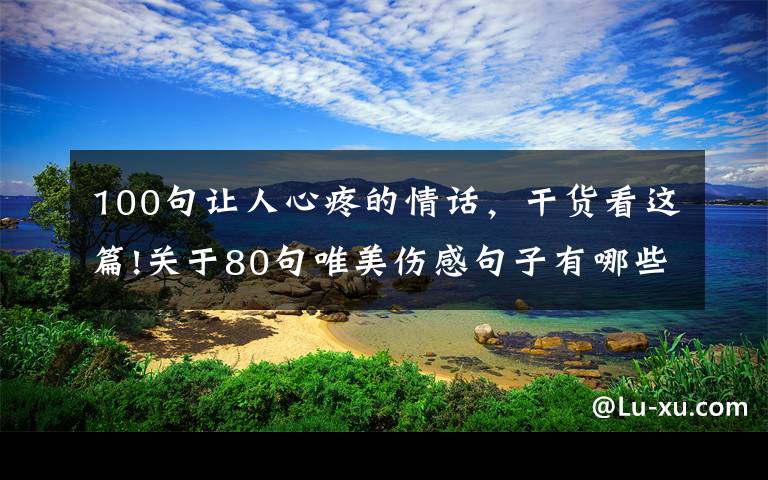 100句让人心疼的情话，干货看这篇!关于80句唯美伤感句子有哪些-涂说精灵