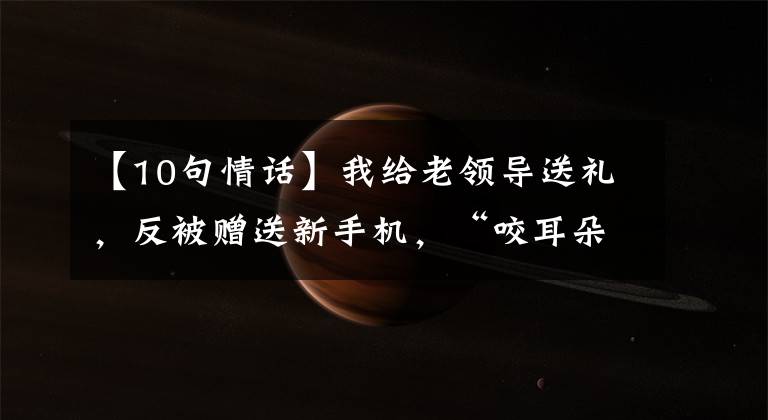 【10句情话】我给老领导送礼，反被赠送新手机，“咬耳朵”送10句话：只做不说