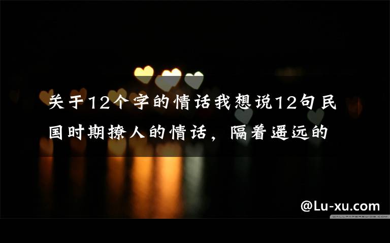 关于12个字的情话我想说12句民国时期撩人的情话，隔着遥远的年代都心动了