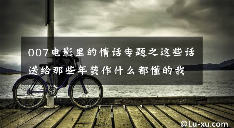 007电影里的情话专题之这些话送给那些年装作什么都懂的我们：看到第几句会流泪呢？