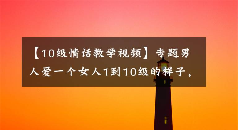 【10级情话教学视频】专题男人爱一个女人1到10级的样子，你属于第几级呢？