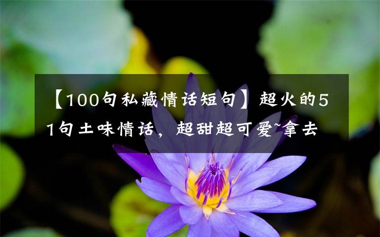 【100句私藏情话短句】超火的51句土味情话，超甜超可爱~拿去撩人绝对好~