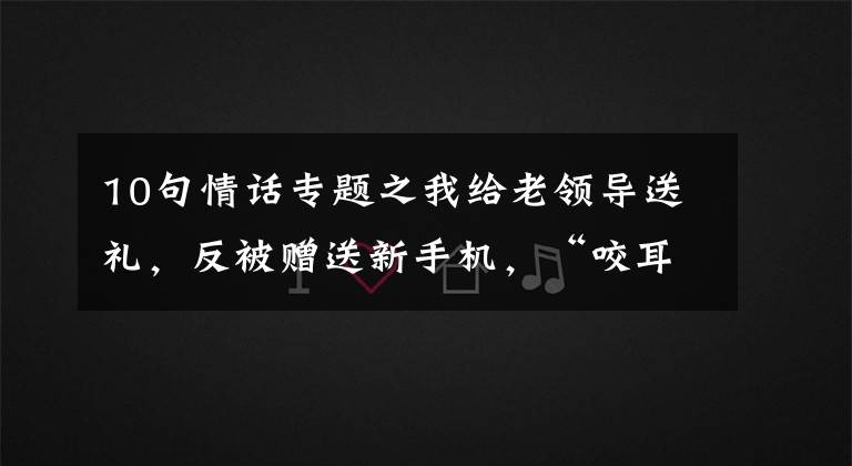 10句情话专题之我给老领导送礼，反被赠送新手机，“咬耳朵”送10句话：只做不说