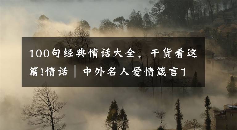 100句经典情话大全，干货看这篇!情话｜中外名人爱情箴言100句，精辟戳心，让你懂得爱情真谛