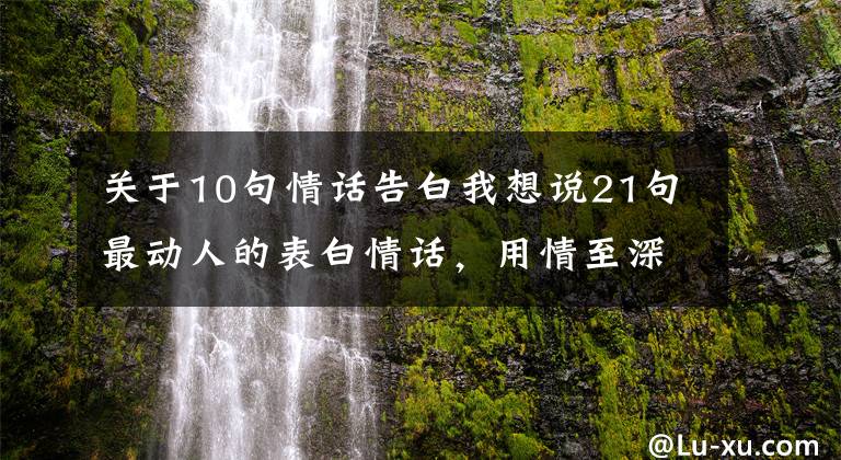 关于10句情话告白我想说21句最动人的表白情话，用情至深，感人肺腑