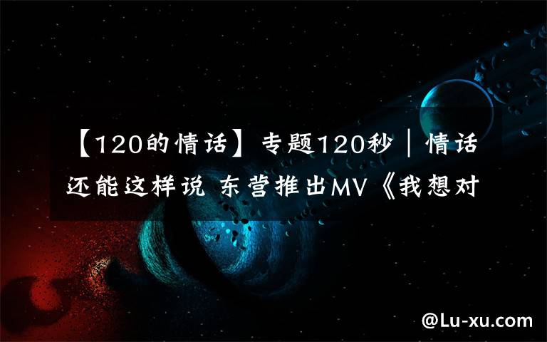 【120的情话】专题120秒｜情话还能这样说 东营推出MV《我想对你说》告白武汉
