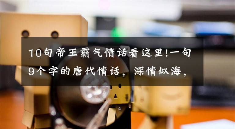 10句帝王霸气情话看这里!一句9个字的唐代情话，深情似海，胜过无数唐诗宋词，惊艳网友