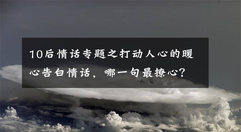 10后情话专题之打动人心的暖心告白情话，哪一句最撩心？