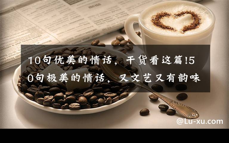10句优美的情话，干货看这篇!50句极美的情话，又文艺又有韵味