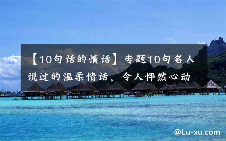 【10句话的情话】专题10句名人说过的温柔情话，令人怦然心动