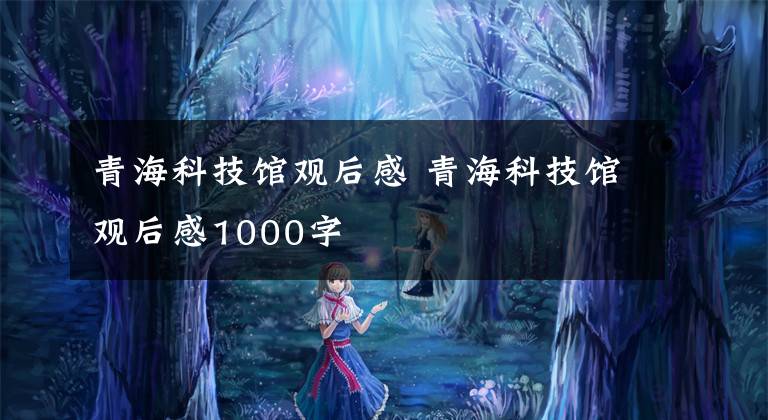 青海科技馆观后感 青海科技馆观后感1000字