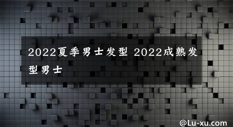 2022夏季男士发型 2022成熟发型男士