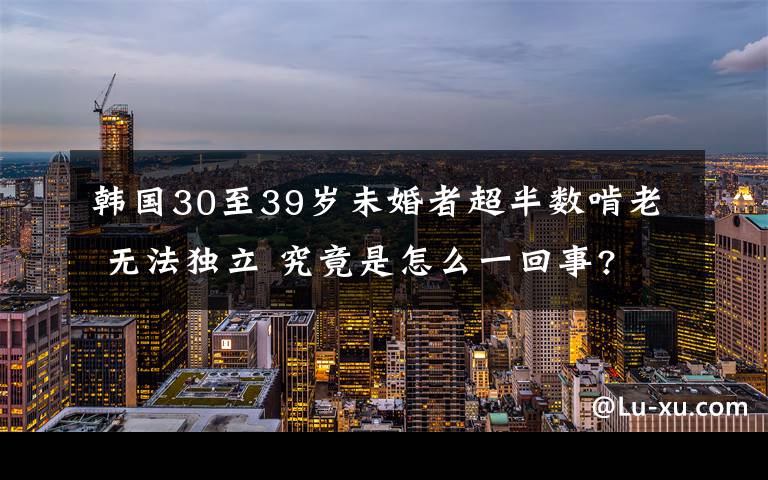 韩国30至39岁未婚者超半数啃老 无法独立 究竟是怎么一回事?