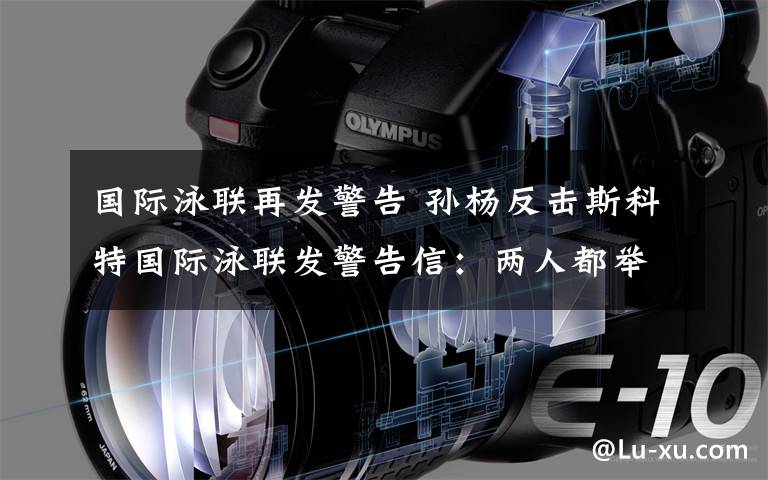 国际泳联再发警告 孙杨反击斯科特国际泳联发警告信：两人都举止不当