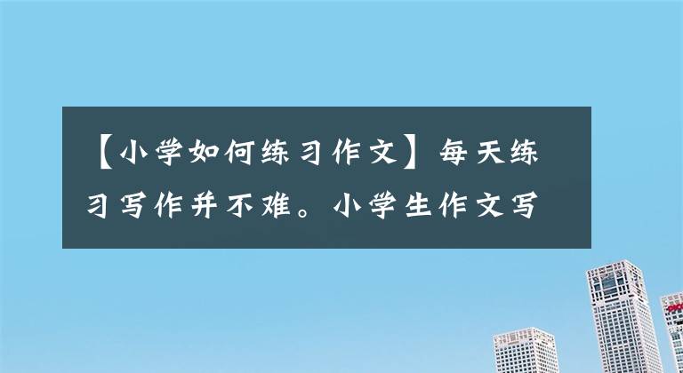 【小学如何练习作文】每天练习写作并不难。小学生作文写得好，优秀的家长都这样做