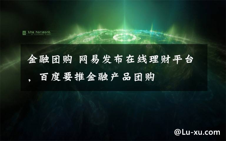 金融团购 网易发布在线理财平台，百度要推金融产品团购