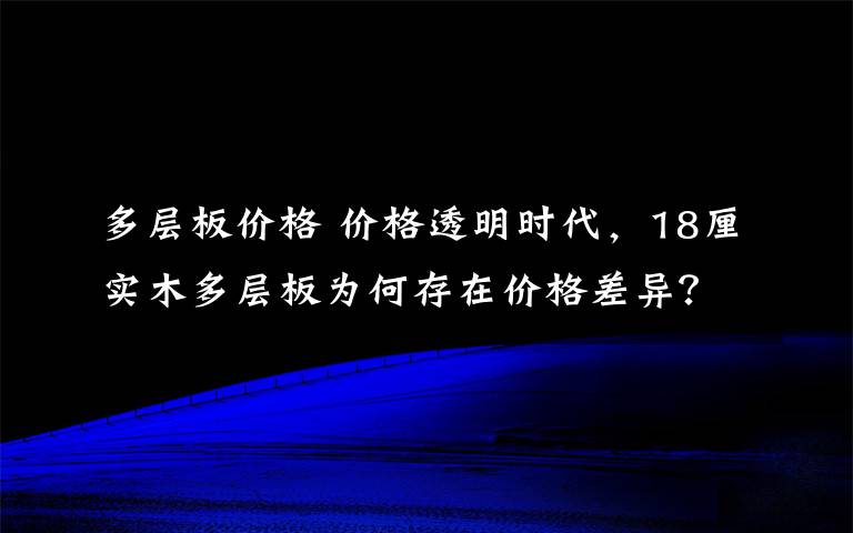 多层板价格 价格透明时代，18厘实木多层板为何存在价格差异？