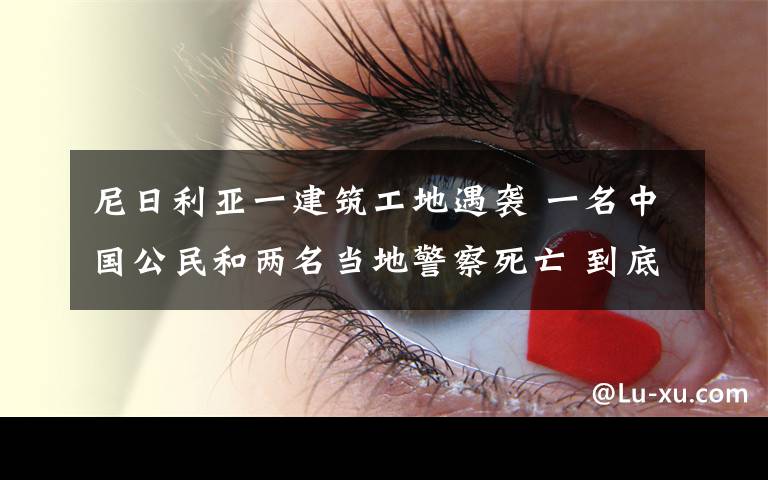 尼日利亚一建筑工地遇袭 一名中国公民和两名当地警察死亡 到底是什么状况？
