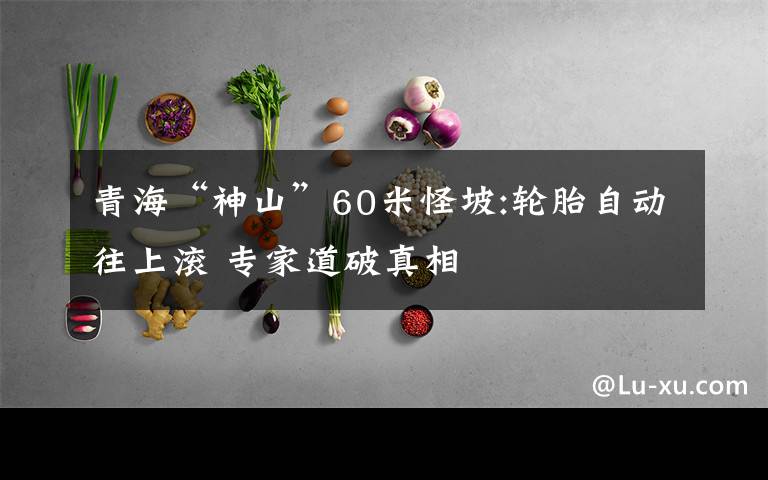 青海“神山”60米怪坡:轮胎自动往上滚 专家道破真相