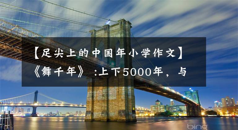 【足尖上的中国年小学作文】《舞千年》 :上下5000年，与君梦一场，中原文化遗产无法隐藏