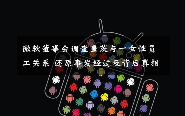 微软董事会调查盖茨与一女性员工关系 还原事发经过及背后真相！