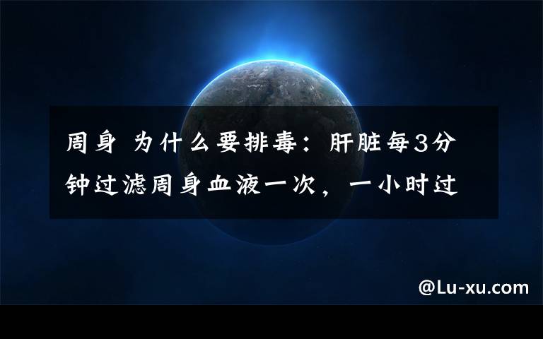 周身 为什么要排毒：肝脏每3分钟过滤周身血液一次，一小时过滤20次，一天过滤480次，一年过滤