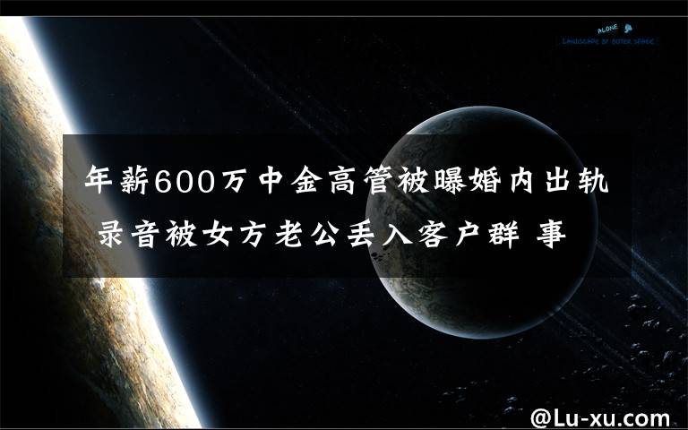 年薪600万中金高管被曝婚内出轨 录音被女方老公丢入客户群 事件详情始末介绍！