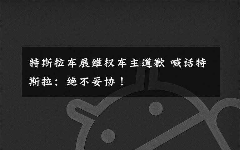 特斯拉车展维权车主道歉 喊话特斯拉：绝不妥协！