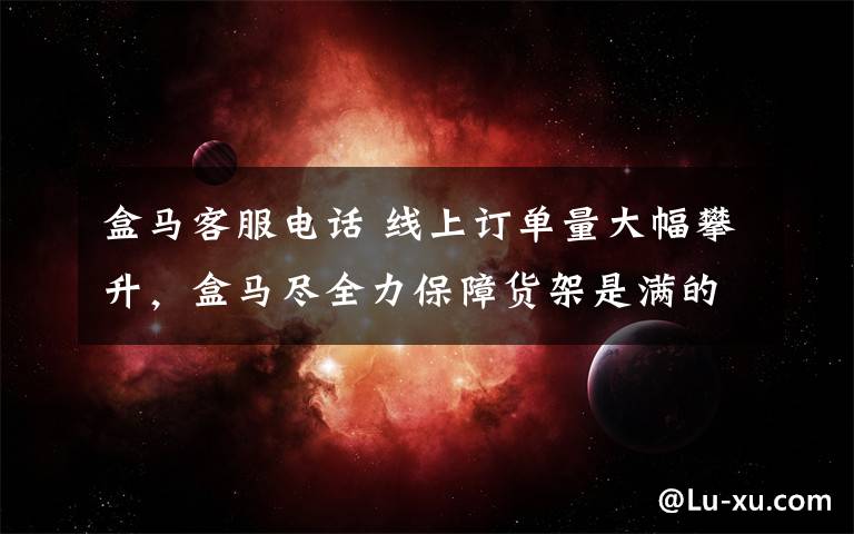 盒马客服电话 线上订单量大幅攀升，盒马尽全力保障货架是满的！推出“无接触配送”服务
