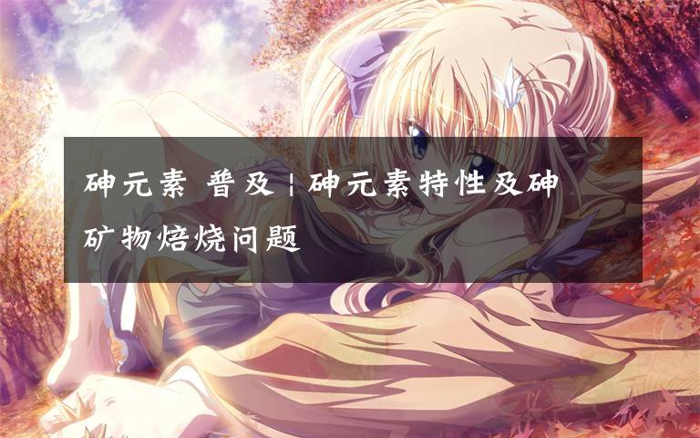 砷元素 普及 | 砷元素特性及砷矿物焙烧问题