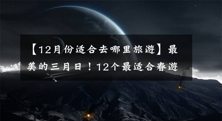 【12月份适合去哪里旅游】最美的三月日！12个最适合春游的旅行地，风景美丽，你去过几次？