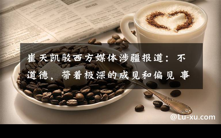 崔天凯驳西方媒体涉疆报道：不道德，带着极深的成见和偏见 事情的详情始末是怎么样了！