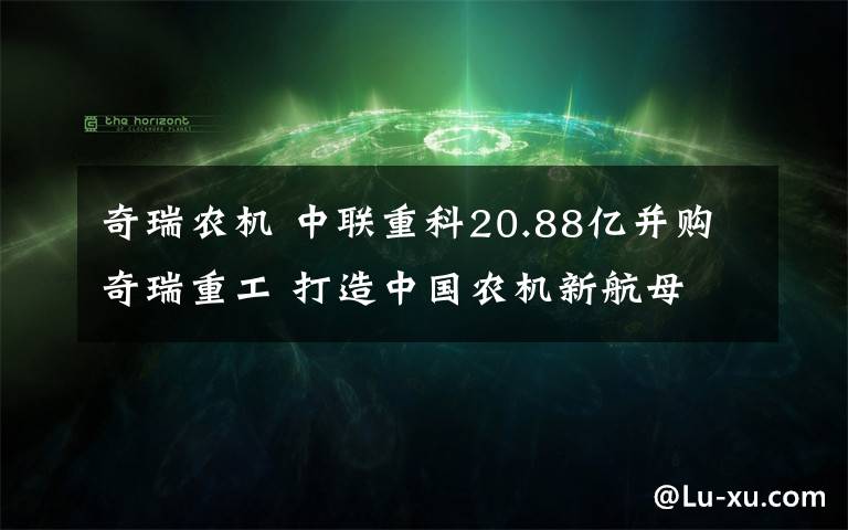 奇瑞农机 中联重科20.88亿并购奇瑞重工 打造中国农机新航母