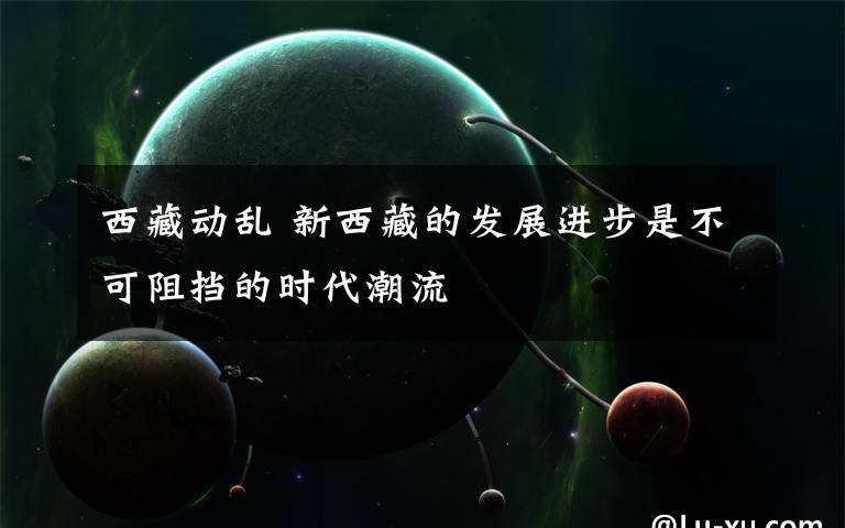 西藏动乱 新西藏的发展进步是不可阻挡的时代潮流