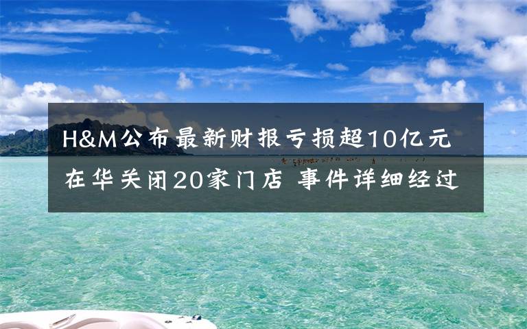 H&M公布最新财报亏损超10亿元 在华关闭20家门店 事件详细经过！