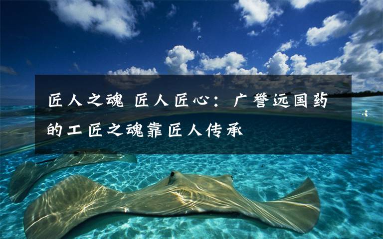 匠人之魂 匠人匠心：广誉远国药的工匠之魂靠匠人传承
