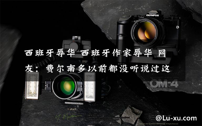 西班牙辱华 西班牙作家辱华 网友：费尔南多以前都没听说过这个人