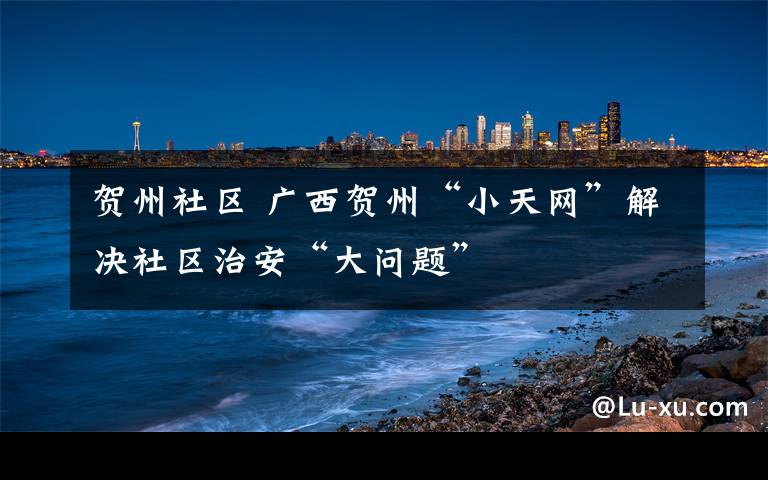 贺州社区 广西贺州“小天网”解决社区治安“大问题”