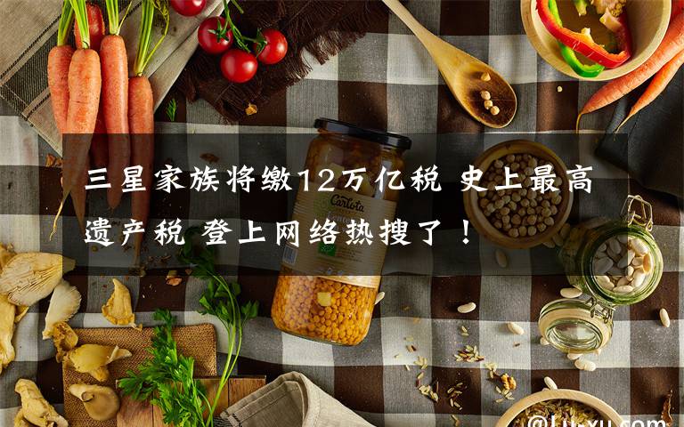 三星家族将缴12万亿税 史上最高遗产税 登上网络热搜了！