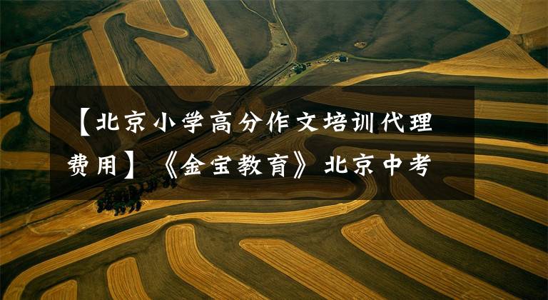 【北京小学高分作文培训代理费用】《金宝教育》北京中考语文作文辅导哪个好？