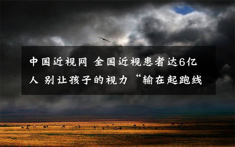 中国近视网 全国近视患者达6亿人 别让孩子的视力“输在起跑线上”